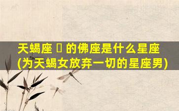 天蝎座 ☘ 的佛座是什么星座(为天蝎女放弃一切的星座男)
